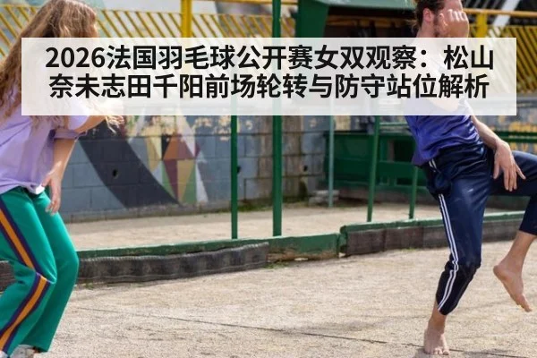 2026法国羽毛球公开赛女双观察:松山奈未志田千阳前场轮转与防守站位解析